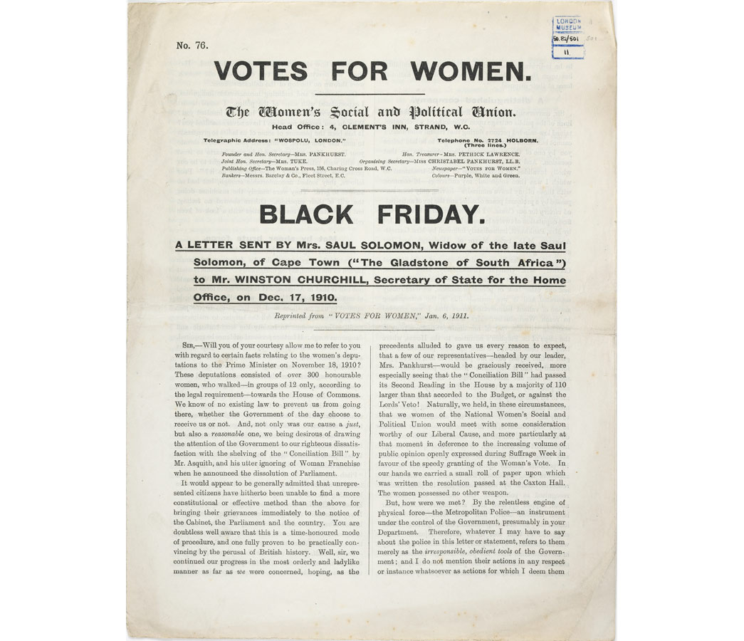 Leaflet No.76, published by the Women's Social and Political Union. Entitled 'Black Friday', the leaflet provides a detailed account of the ill-treatment of women during a deputation to the Prime Minister on 18 November 1910. The violence experienced by suffragettes at the hands of the police on Black Friday resulted in a change of tactics by the Women's Social and Political Union. Large deputations were no longer considered safe and, instead, suffragettes 'went underground' to wage guerilla warfare against the government in their struggle to win the vote.

