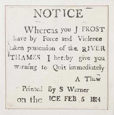 Letterpress frost-fair keepsake printed on the frozen river Thames during the winter Frost Fair on 5th February 1814. The keepsake is printed with the message 'Notice Whereas you J Frost have by Force and Violence taken possession of the River Thames I hereby give you warning to Quit immediately A Thaw Printed by S Warner on the ice Feb 5 1814'.