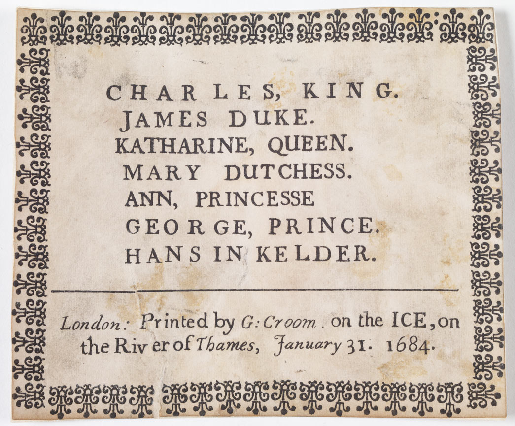 Letterpress frost-fair keepsake commemorating the visit of King Charles II and the royal family to the winter Frost Fair held on the River Thames in 1683-1864. The inscription, printed within a decorative border reads 'Charles, King. James Duke. Katharine, Queen. Mary Dutchess. Ann, Princesse. George, Prince. Hans In Kelder; London: Printed by G Groom on the ICE, on the River of Thames, January 31 1684'. 'Hans in Kelder' translated as 'Jack in the cellar' refers to the unborn child of Princess Ann who was pregnant at the time of the visit. 
