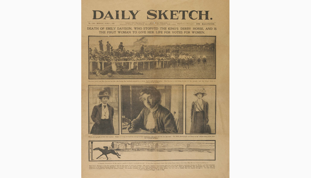 Daily Sketch newspaper dated 9th June 1913, the day following the death of Emily Wilding Davison. The headline states 'Death of Emily Davison, who stopped the King's Derby Horse, and is the first woman to give her life for Votes for Women' Below are printed four images - three of Emily and one showing her on the ground at Epsom. A diagram also shows how fast the King's horse was running when it hit Emily. The Derby had taken place on 4th June but Emily did not die until four days later. Having sustained serious head injuries when she ran onto the race course in front of the king's horse she never regained consciousness and died in Epsom Cottage Hospital on 8th June.
