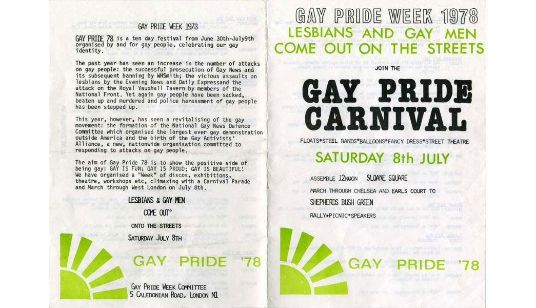 Leaflet and programme for Gay Pride Week 1978, with the slogan 'Lesbians and Gay Men Come Out On the Streets'. The week included discos, exhibitions, theatre and workshops, and culiminated with the Gay Pride Carnival that took place on 8 July. The Carnival procession started in Sloane Square and passed through west London to Shepherd's Bush Green. It included floats, steel bands, fancy dress and street theatre. The leaflet cites the increase in the number of attacks on gay people over the past year, including the attack on the Royal Vauxhall Tavern by members of the National Front. The first Gay Pride march in London took place in 1972, and it became an established event celebrating lesbian, gay, bisexual and transgender culture.