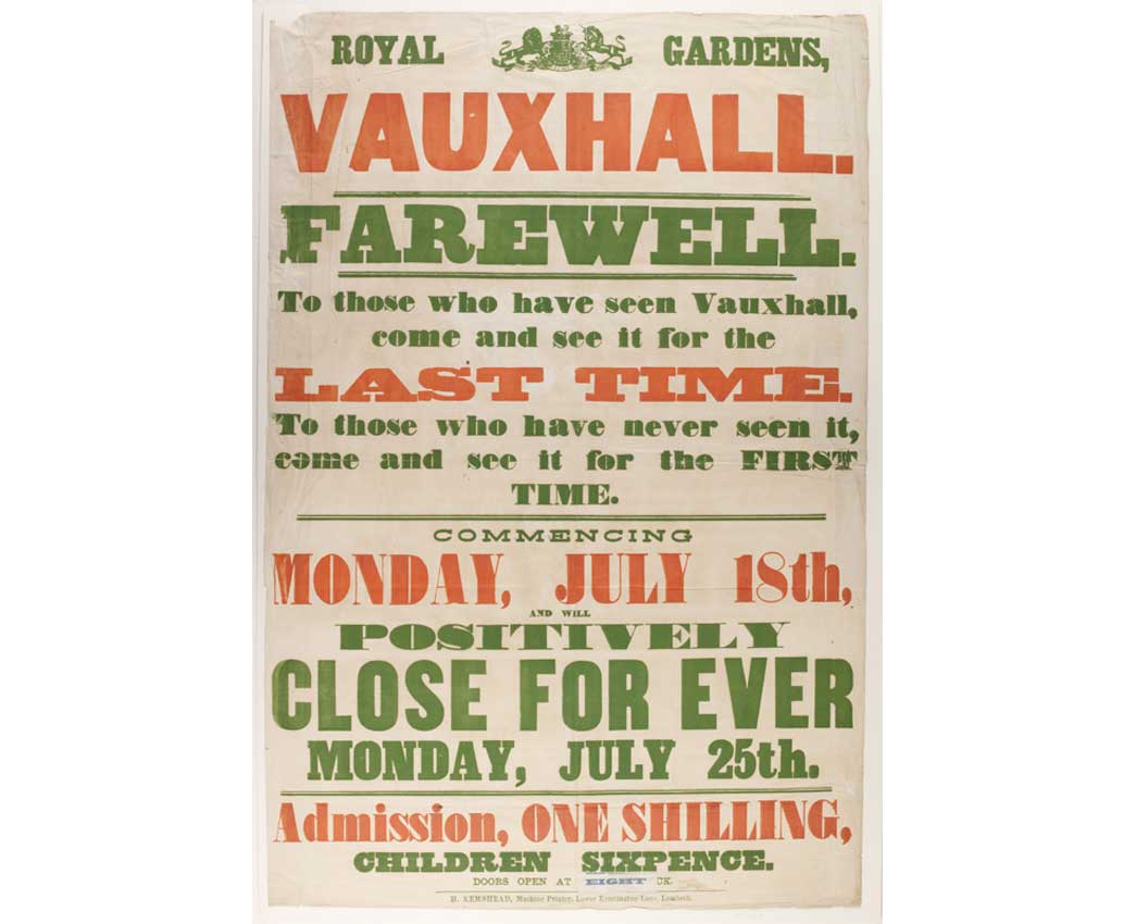 Printed bill announcing a 'Farewell' to the Royal Vauxhall Gardens. Printed in red and green, the bill encourages visitors to come and see Vauxhall for the last time before it closes.


