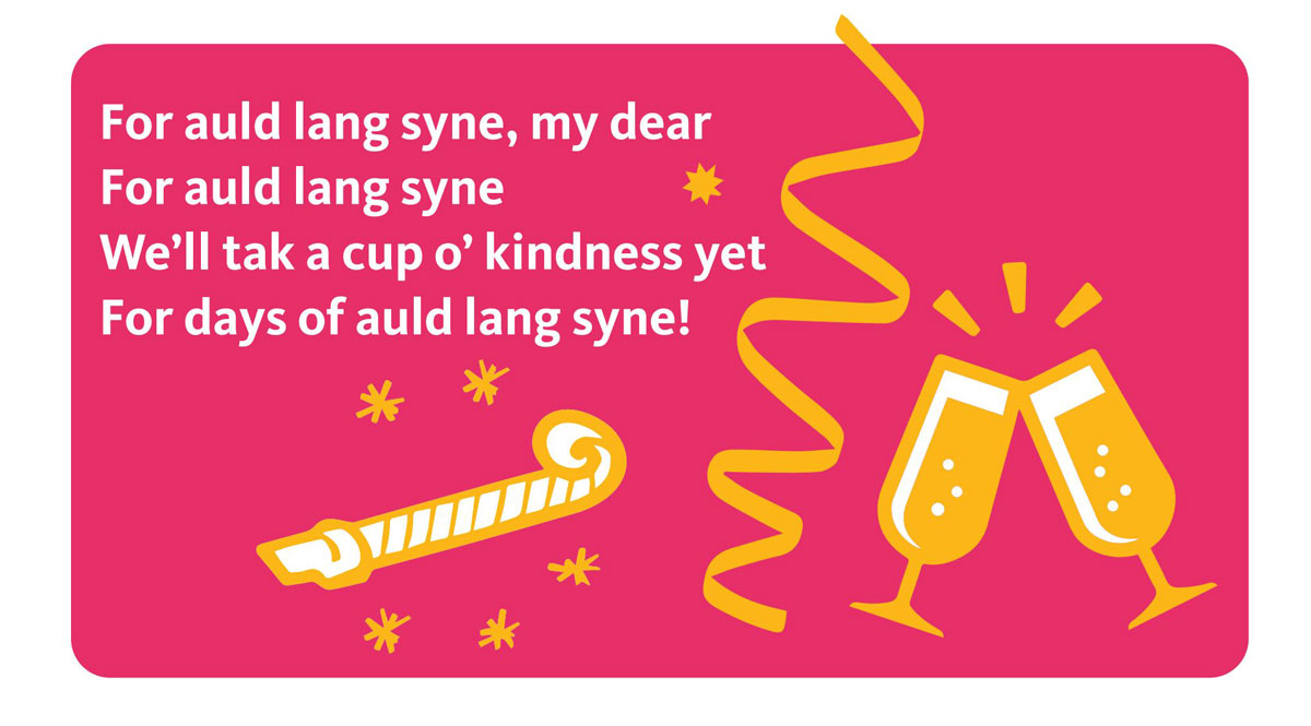 For auld lang syne, my dear,
For auld lang syne,
We’ll tak a cup o’ kindness yet,
For days of auld lang syne!